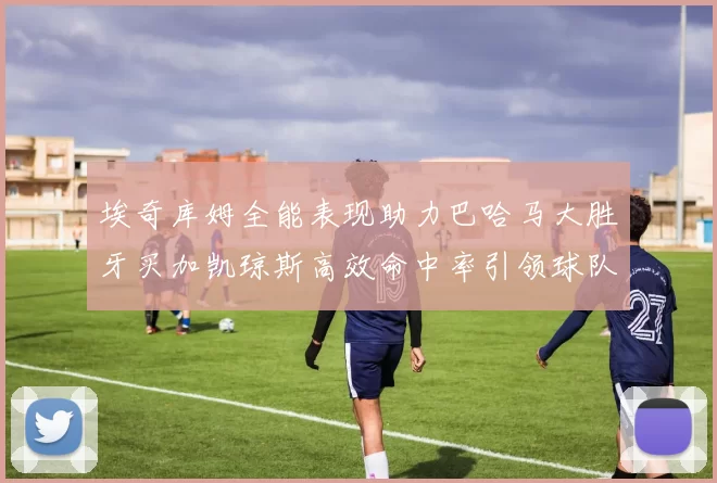 埃奇库姆全能表现助力巴哈马大胜牙买加凯琼斯高效命中率引领球队胜利