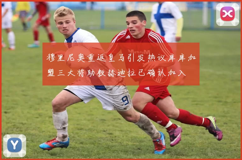 穆里尼奥重返皇马引发热议库库加盟三大将助教赫迪拉已确认加入