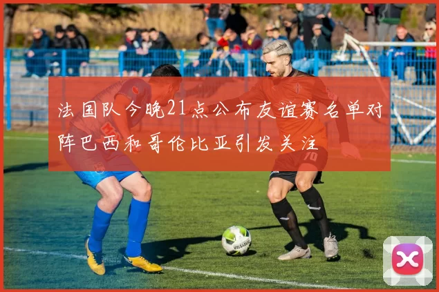 法国队今晚21点公布友谊赛名单对阵巴西和哥伦比亚引发关注