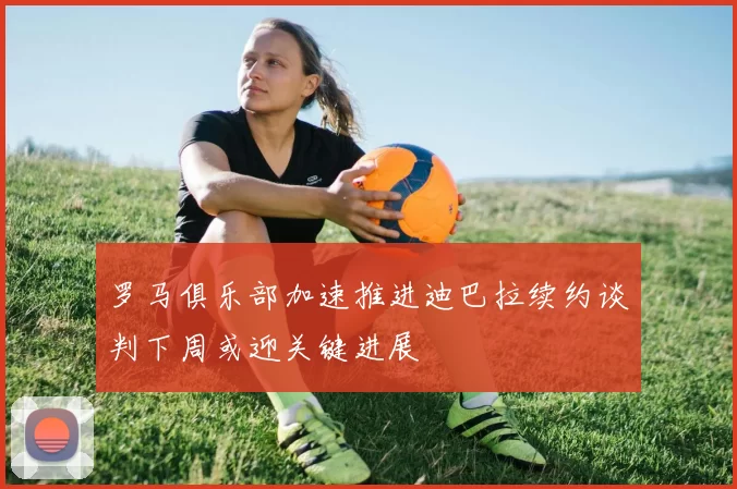 罗马俱乐部加速推进迪巴拉续约谈判下周或迎关键进展
