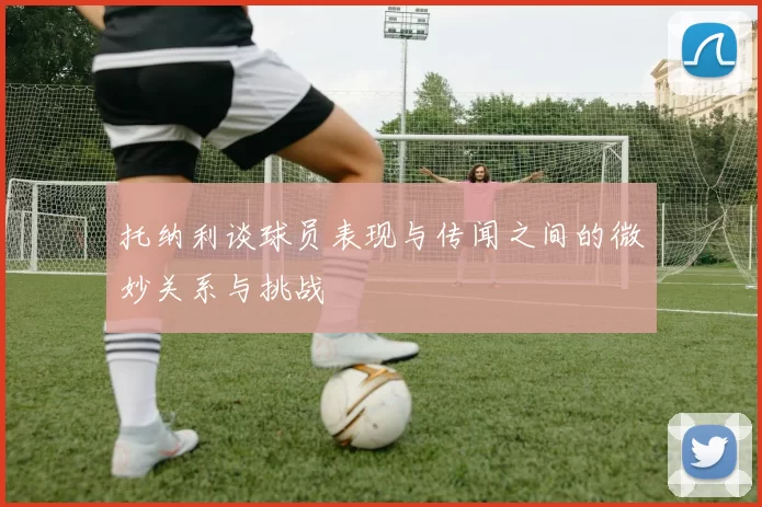 托纳利谈球员表现与传闻之间的微妙关系与挑战