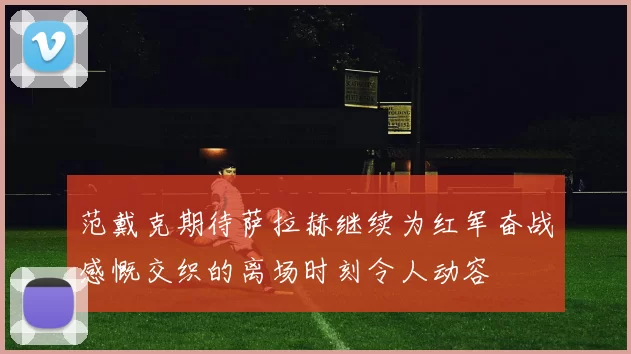 范戴克期待萨拉赫继续为红军奋战感慨交织的离场时刻令人动容