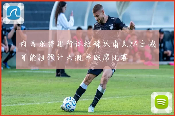内马尔将进行体检确认南美杯出战可能性预计大概率缺席比赛