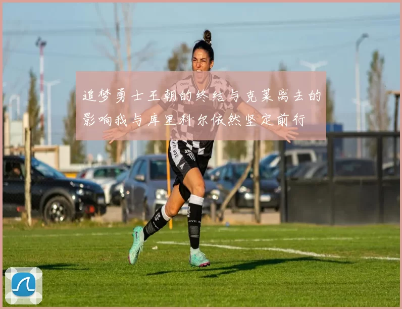 追梦勇士王朝的终结与克莱离去的影响我与库里科尔依然坚定前行