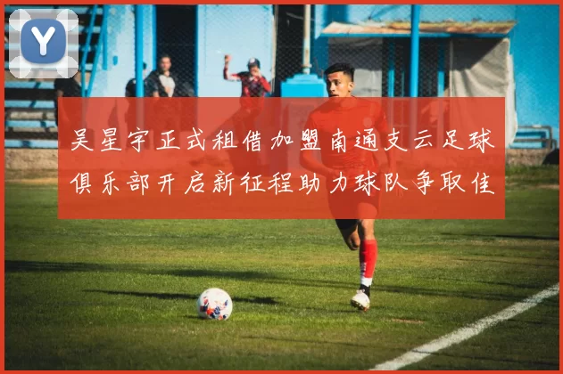 吴星宇正式租借加盟南通支云足球俱乐部开启新征程助力球队争取佳绩
