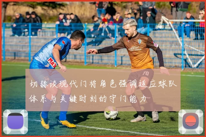 切赫谈现代门将角色强调适应球队体系与关键时刻的守门能力