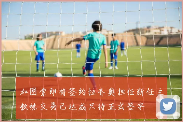 加图索即将签约拉齐奥担任新任主教练交易已达成只待正式签字