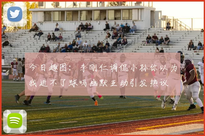 今日趣图：李刚仁调侃小孙你以为我进不了球吗幽默互动引发热议