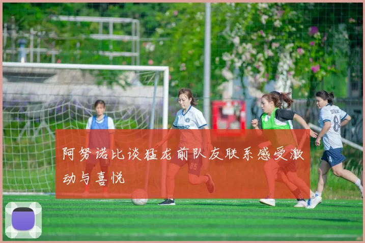 阿努诺比谈猛龙前队友联系感受激动与喜悦