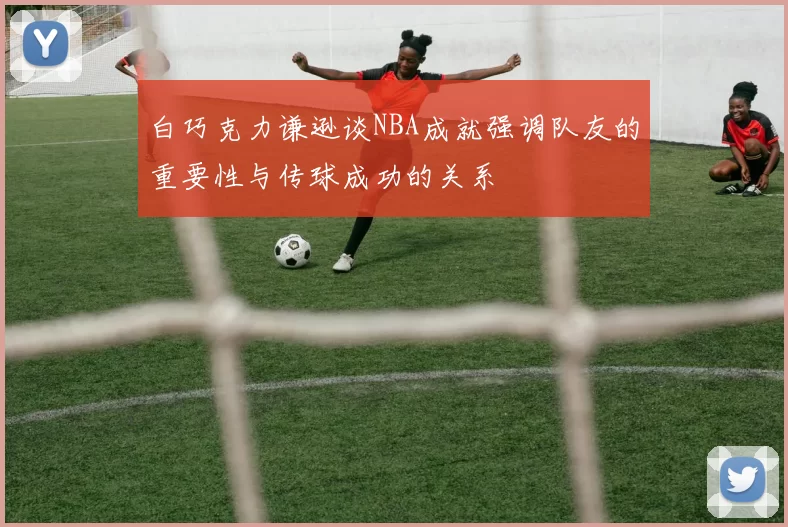 白巧克力谦逊谈NBA成就强调队友的重要性与传球成功的关系