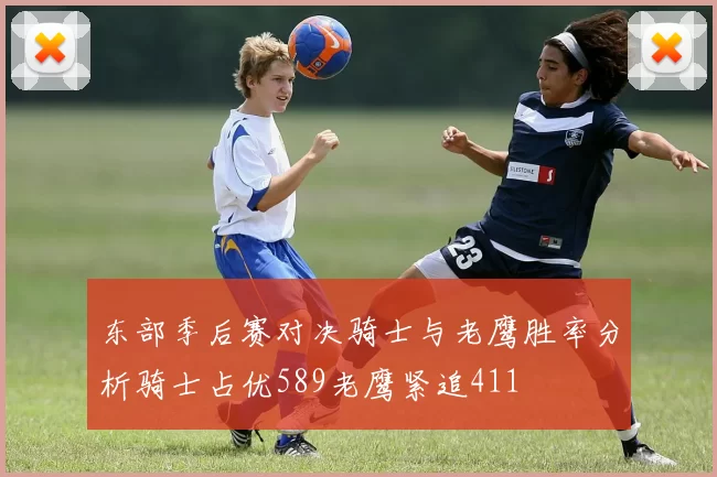 东部季后赛对决骑士与老鹰胜率分析骑士占优589老鹰紧追411