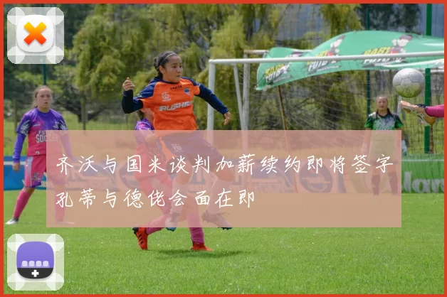 齐沃与国米谈判加薪续约即将签字孔蒂与德佬会面在即