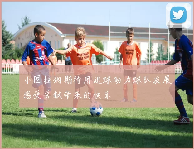 小图拉姆期待用进球助力球队发展感受贡献带来的快乐