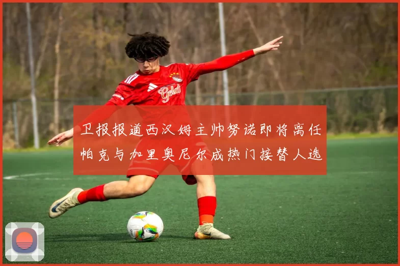 卫报报道西汉姆主帅努诺即将离任帕克与加里奥尼尔成热门接替人选