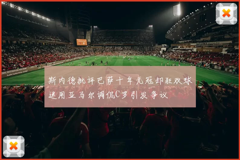 斯内德批评巴萨十年无冠却狂欢球迷用亚马尔调侃C罗引发争议
