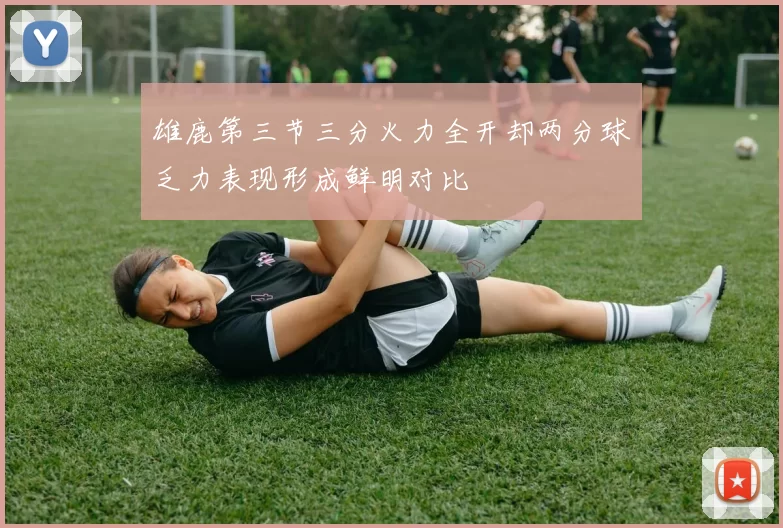 雄鹿第三节三分火力全开却两分球乏力表现形成鲜明对比