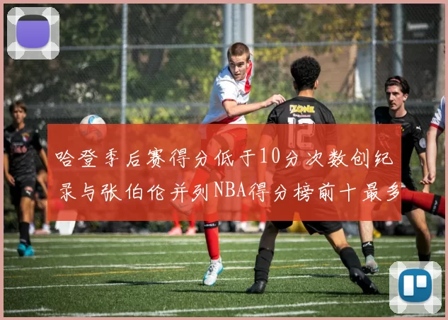 哈登季后赛得分低于10分次数创纪录与张伯伦并列NBA得分榜前十最多