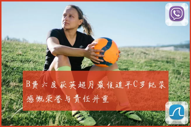 B费六度获英超月最佳追平C罗纪录感慨荣誉与责任并重