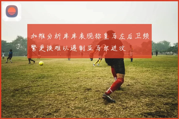 加维分析库库表现称皇马左后卫频繁更换难以遏制亚马尔进攻