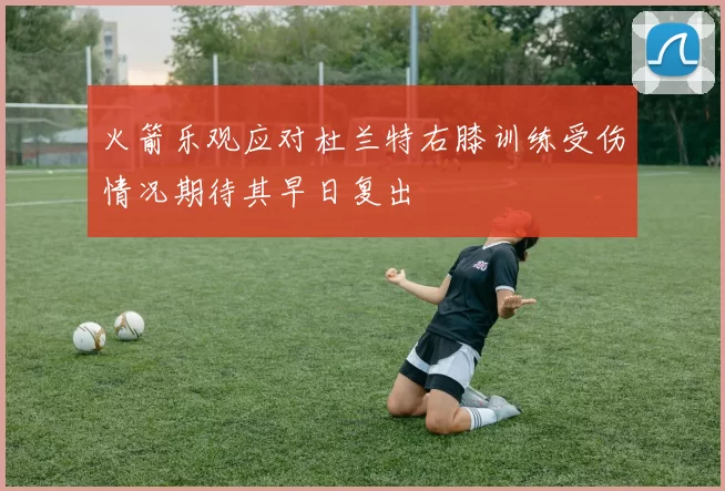火箭乐观应对杜兰特右膝训练受伤情况期待其早日复出