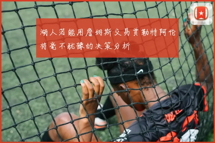 湖人若能用詹姆斯交易贾勒特阿伦将毫不犹豫的决策分析