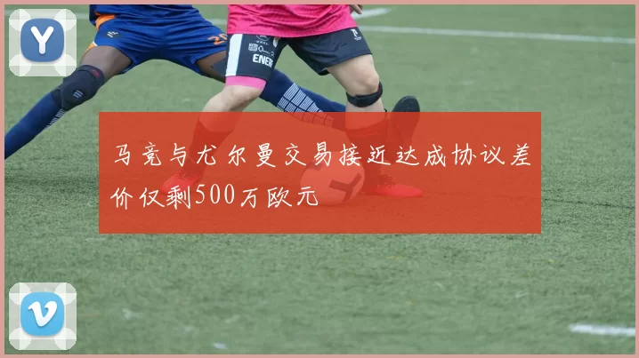 马竞与尤尔曼交易接近达成协议差价仅剩500万欧元