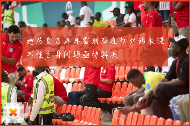 迪尼直言库库雷利亚在切尔西表现不佳自身问题亟待解决